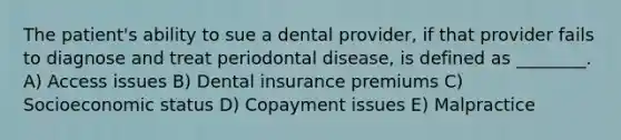 The patient's ability to sue a dental provider, if that provider fails to diagnose and treat periodontal disease, is defined as ________. A) Access issues B) Dental insurance premiums C) Socioeconomic status D) Copayment issues E) Malpractice