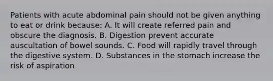 Patients with acute abdominal pain should not be given anything to eat or drink because: A. It will create referred pain and obscure the diagnosis. B. Digestion prevent accurate auscultation of bowel sounds. C. Food will rapidly travel through the digestive system. D. Substances in the stomach increase the risk of aspiration