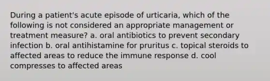 During a patient's acute episode of urticaria, which of the following is not considered an appropriate management or treatment measure? a. oral antibiotics to prevent secondary infection b. oral antihistamine for pruritus c. topical steroids to affected areas to reduce the immune response d. cool compresses to affected areas