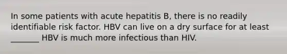 In some patients with acute hepatitis B, there is no readily identifiable risk factor.​ HBV can live on a dry surface for at least _______ HBV is much more infectious than HIV.