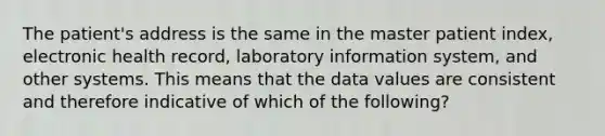 The patient's address is the same in the master patient index, electronic health record, laboratory information system, and other systems. This means that the data values are consistent and therefore indicative of which of the following?