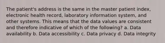 The patient's address is the same in the master patient index, electronic health record, laboratory information system, and other systems. This means that the data values are consistent and therefore indicative of which of the following? a. Data availability b. Data accessibility c. Data privacy d. Data integrity