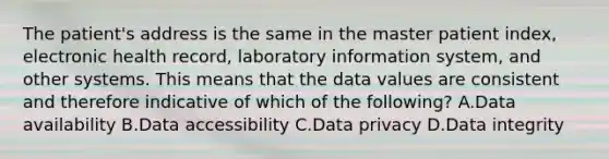 The patient's address is the same in the master patient index, electronic health record, laboratory information system, and other systems. This means that the data values are consistent and therefore indicative of which of the following? A.Data availability B.Data accessibility C.Data privacy D.Data integrity