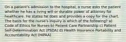 On a patient's admission to the hospital, a nurse asks the patient whether he has a living will or durable power of attorney for healthcare. He states he does and provides a copy for the chart. The basis for the nurse's inquiry is which of the following? a) Code of Ethics for Nurses b) Patient Care Partnership c) Patient Self-Determination Act (PSDA) d) Health Insurance Portability and Accountability Act (HIPAA)