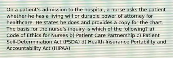 On a patient's admission to the hospital, a nurse asks the patient whether he has a living will or durable power of attorney for healthcare. He states he does and provides a copy for the chart. The basis for the nurse's inquiry is which of the following? a) Code of Ethics for Nurses b) Patient Care Partnership c) Patient Self-Determination Act (PSDA) d) Health Insurance Portability and Accountability Act (HIPAA)