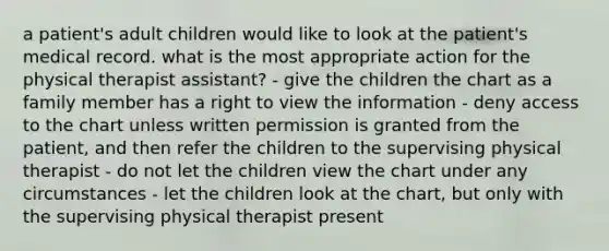 a patient's adult children would like to look at the patient's medical record. what is the most appropriate action for the physical therapist assistant? - give the children the chart as a family member has a right to view the information - deny access to the chart unless written permission is granted from the patient, and then refer the children to the supervising physical therapist - do not let the children view the chart under any circumstances - let the children look at the chart, but only with the supervising physical therapist present