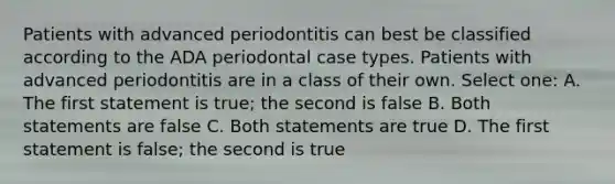 Patients with advanced periodontitis can best be classified according to the ADA periodontal case types. Patients with advanced periodontitis are in a class of their own. Select one: A. The first statement is true; the second is false B. Both statements are false C. Both statements are true D. The first statement is false; the second is true