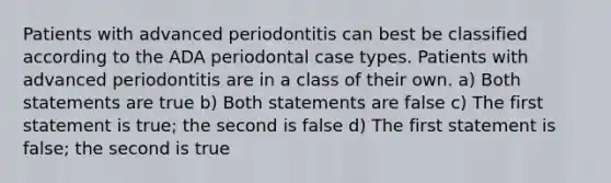 Patients with advanced periodontitis can best be classified according to the ADA periodontal case types. Patients with advanced periodontitis are in a class of their own. a) Both statements are true b) Both statements are false c) The first statement is true; the second is false d) The first statement is false; the second is true