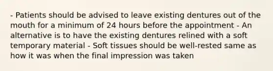 - Patients should be advised to leave existing dentures out of the mouth for a minimum of 24 hours before the appointment - An alternative is to have the existing dentures relined with a soft temporary material - Soft tissues should be well-rested same as how it was when the final impression was taken