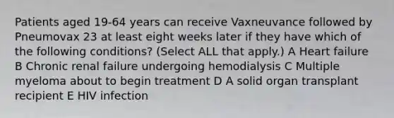 Patients aged 19-64 years can receive Vaxneuvance followed by Pneumovax 23 at least eight weeks later if they have which of the following conditions? (Select ALL that apply.) A Heart failure B Chronic renal failure undergoing hemodialysis C Multiple myeloma about to begin treatment D A solid organ transplant recipient E HIV infection