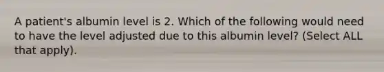 A patient's albumin level is 2. Which of the following would need to have the level adjusted due to this albumin level? (Select ALL that apply).