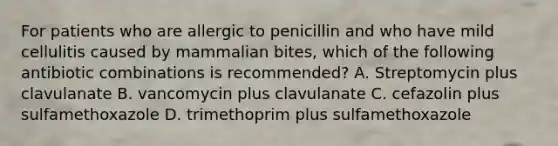 For patients who are allergic to penicillin and who have mild cellulitis caused by mammalian bites, which of the following antibiotic combinations is recommended? A. Streptomycin plus clavulanate B. vancomycin plus clavulanate C. cefazolin plus sulfamethoxazole D. trimethoprim plus sulfamethoxazole