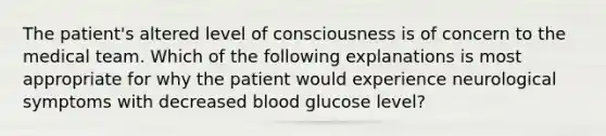 The patient's altered level of consciousness is of concern to the medical team. Which of the following explanations is most appropriate for why the patient would experience neurological symptoms with decreased blood glucose level?