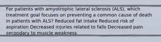 For patients with amyotrophic lateral sclerosis (ALS), which treatment goal focuses on preventing a common cause of death in patients with ALS? Reduced fat intake Reduced risk of aspiration Decreased injuries related to falls Decreased pain secondary to muscle weakness