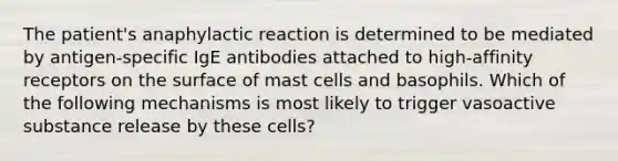 The patient's anaphylactic reaction is determined to be mediated by antigen-specific IgE antibodies attached to high-affinity receptors on the surface of mast cells and basophils. Which of the following mechanisms is most likely to trigger vasoactive substance release by these cells?