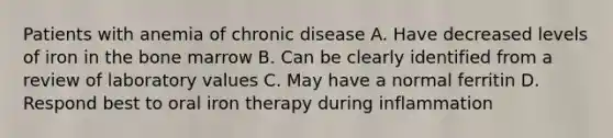 Patients with anemia of chronic disease A. Have decreased levels of iron in the bone marrow B. Can be clearly identified from a review of laboratory values C. May have a normal ferritin D. Respond best to oral iron therapy during inflammation