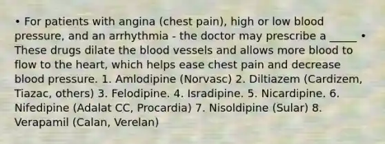 • For patients with angina (chest pain), high or low blood pressure, and an arrhythmia - the doctor may prescribe a _____ • These drugs dilate the blood vessels and allows more blood to flow to the heart, which helps ease chest pain and decrease blood pressure. 1. Amlodipine (Norvasc) 2. Diltiazem (Cardizem, Tiazac, others) 3. Felodipine. 4. Isradipine. 5. Nicardipine. 6. Nifedipine (Adalat CC, Procardia) 7. Nisoldipine (Sular) 8. Verapamil (Calan, Verelan)