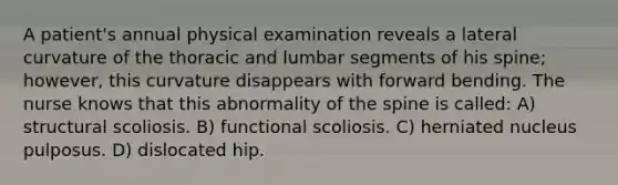 A patient's annual physical examination reveals a lateral curvature of the thoracic and lumbar segments of his spine; however, this curvature disappears with forward bending. The nurse knows that this abnormality of the spine is called: A) structural scoliosis. B) functional scoliosis. C) herniated nucleus pulposus. D) dislocated hip.