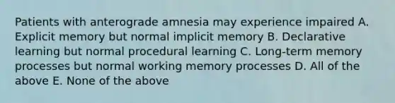 Patients with anterograde amnesia may experience impaired A. Explicit memory but normal implicit memory B. Declarative learning but normal procedural learning C. Long-term memory processes but normal working memory processes D. All of the above E. None of the above