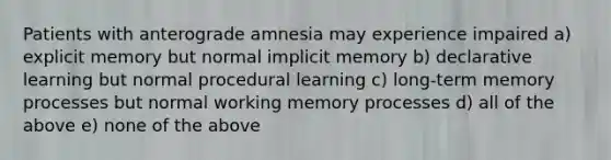 Patients with anterograde amnesia may experience impaired a) explicit memory but normal implicit memory b) declarative learning but normal procedural learning c) long-term memory processes but normal working memory processes d) all of the above e) none of the above