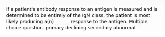 If a patient's antibody response to an antigen is measured and is determined to be entirely of the IgM class, the patient is most likely producing a(n) ______ response to the antigen. Multiple choice question. primary declining secondary abnormal