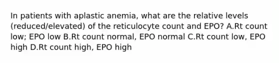 In patients with aplastic anemia, what are the relative levels (reduced/elevated) of the reticulocyte count and EPO? A.Rt count low; EPO low B.Rt count normal, EPO normal C.Rt count low, EPO high D.Rt count high, EPO high