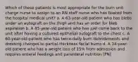 Which of these patients is most appropriate for the burn unit charge nurse to assign to an RN staff nurse who has floated from the hospital medical unit? a. A 63-year-old patient who has blebs under an autograft on the thigh and has an order for bleb aspiration b. A 45-year-old patient who has just come back to the unit after having a cultured epithelial autograft to the chest c. A 60-year-old patient who has twice-daily burn debridements and dressing changes to partial-thickness facial burns d. A 34-year-old patient who has a weight loss of 15% from admission and requires enteral feedings and parenteral nutrition (PN)