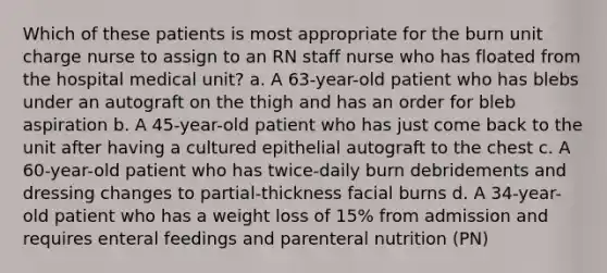 Which of these patients is most appropriate for the burn unit charge nurse to assign to an RN staff nurse who has floated from the hospital medical unit? a. A 63-year-old patient who has blebs under an autograft on the thigh and has an order for bleb aspiration b. A 45-year-old patient who has just come back to the unit after having a cultured epithelial autograft to the chest c. A 60-year-old patient who has twice-daily burn debridements and dressing changes to partial-thickness facial burns d. A 34-year-old patient who has a weight loss of 15% from admission and requires enteral feedings and parenteral nutrition (PN)