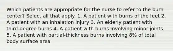 Which patients are appropriate for the nurse to refer to the burn center? Select all that apply. 1. A patient with burns of the feet 2. A patient with an inhalation injury 3. An elderly patient with third-degree burns 4. A patient with burns involving minor joints 5. A patient with partial-thickness burns involving 8% of total body surface area