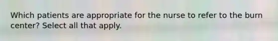 Which patients are appropriate for the nurse to refer to the burn center? Select all that apply.