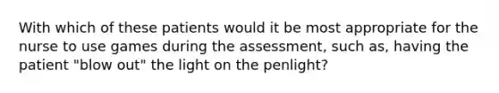 With which of these patients would it be most appropriate for the nurse to use games during the assessment, such as, having the patient "blow out" the light on the penlight?