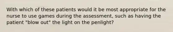 With which of these patients would it be most appropriate for the nurse to use games during the assessment, such as having the patient "blow out" the light on the penlight?