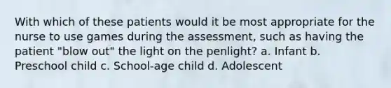 With which of these patients would it be most appropriate for the nurse to use games during the assessment, such as having the patient "blow out" the light on the penlight? a. Infant b. Preschool child c. School-age child d. Adolescent