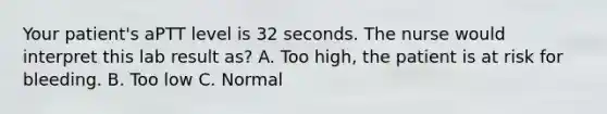 Your patient's aPTT level is 32 seconds. The nurse would interpret this lab result as? A. Too high, the patient is at risk for bleeding. B. Too low C. Normal