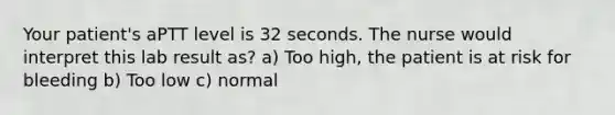 Your patient's aPTT level is 32 seconds. The nurse would interpret this lab result as? a) Too high, the patient is at risk for bleeding b) Too low c) normal