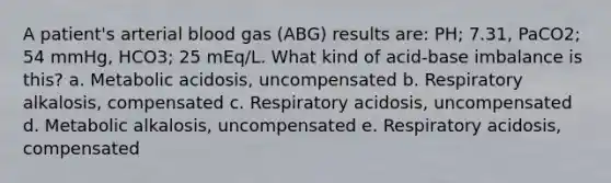 A patient's arterial blood gas (ABG) results are: PH; 7.31, PaCO2; 54 mmHg, HCO3; 25 mEq/L. What kind of acid-base imbalance is this? a. Metabolic acidosis, uncompensated b. Respiratory alkalosis, compensated c. Respiratory acidosis, uncompensated d. Metabolic alkalosis, uncompensated e. Respiratory acidosis, compensated