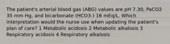 The patient's arterial blood gas (ABG) values are pH 7.30, PaCO2 35 mm Hg, and bicarbonate (HCO3-) 16 mEq/L. Which interpretation would the nurse use when updating the patient's plan of care? 1 Metabolic acidosis 2 Metabolic alkalosis 3 Respiratory acidosis 4 Respiratory alkalosis