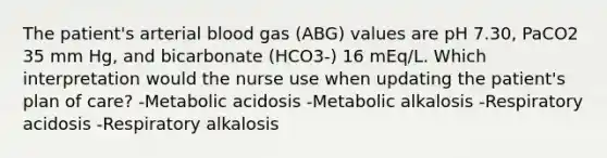 The patient's arterial blood gas (ABG) values are pH 7.30, PaCO2 35 mm Hg, and bicarbonate (HCO3-) 16 mEq/L. Which interpretation would the nurse use when updating the patient's plan of care? -Metabolic acidosis -Metabolic alkalosis -Respiratory acidosis -Respiratory alkalosis