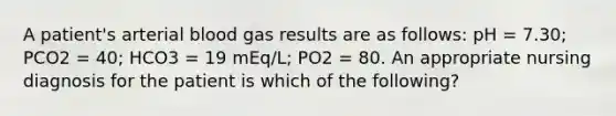 A patient's arterial blood gas results are as follows: pH = 7.30; PCO2 = 40; HCO3 = 19 mEq/L; PO2 = 80. An appropriate nursing diagnosis for the patient is which of the following?