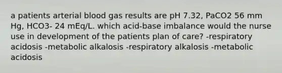 a patients arterial blood gas results are pH 7.32, PaCO2 56 mm Hg, HCO3- 24 mEq/L. which acid-base imbalance would the nurse use in development of the patients plan of care? -respiratory acidosis -metabolic alkalosis -respiratory alkalosis -metabolic acidosis