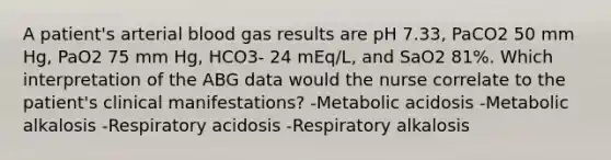 A patient's arterial blood gas results are pH 7.33, PaCO2 50 mm Hg, PaO2 75 mm Hg, HCO3- 24 mEq/L, and SaO2 81%. Which interpretation of the ABG data would the nurse correlate to the patient's clinical manifestations? -Metabolic acidosis -Metabolic alkalosis -Respiratory acidosis -Respiratory alkalosis