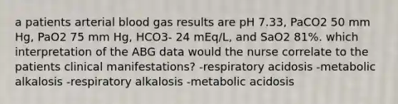 a patients arterial blood gas results are pH 7.33, PaCO2 50 mm Hg, PaO2 75 mm Hg, HCO3- 24 mEq/L, and SaO2 81%. which interpretation of the ABG data would the nurse correlate to the patients clinical manifestations? -respiratory acidosis -metabolic alkalosis -respiratory alkalosis -metabolic acidosis