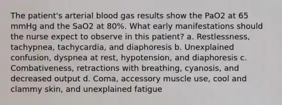 The patient's arterial blood gas results show the PaO2 at 65 mmHg and the SaO2 at 80%. What early manifestations should the nurse expect to observe in this patient? a. Restlessness, tachypnea, tachycardia, and diaphoresis b. Unexplained confusion, dyspnea at rest, hypotension, and diaphoresis c. Combativeness, retractions with breathing, cyanosis, and decreased output d. Coma, accessory muscle use, cool and clammy skin, and unexplained fatigue