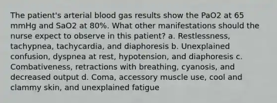 The patient's arterial blood gas results show the PaO2 at 65 mmHg and SaO2 at 80%. What other manifestations should the nurse expect to observe in this patient? a. Restlessness, tachypnea, tachycardia, and diaphoresis b. Unexplained confusion, dyspnea at rest, hypotension, and diaphoresis c. Combativeness, retractions with breathing, cyanosis, and decreased output d. Coma, accessory muscle use, cool and clammy skin, and unexplained fatigue