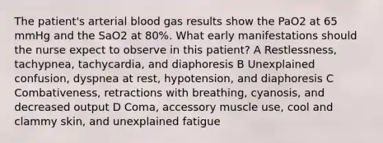 The patient's arterial blood gas results show the PaO2 at 65 mmHg and the SaO2 at 80%. What early manifestations should the nurse expect to observe in this patient? A Restlessness, tachypnea, tachycardia, and diaphoresis B Unexplained confusion, dyspnea at rest, hypotension, and diaphoresis C Combativeness, retractions with breathing, cyanosis, and decreased output D Coma, accessory muscle use, cool and clammy skin, and unexplained fatigue