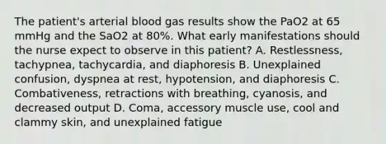 The patient's arterial blood gas results show the PaO2 at 65 mmHg and the SaO2 at 80%. What early manifestations should the nurse expect to observe in this patient? A. Restlessness, tachypnea, tachycardia, and diaphoresis B. Unexplained confusion, dyspnea at rest, hypotension, and diaphoresis C. Combativeness, retractions with breathing, cyanosis, and decreased output D. Coma, accessory muscle use, cool and clammy skin, and unexplained fatigue