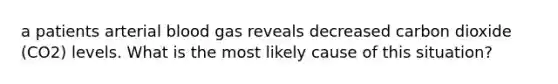a patients arterial blood gas reveals decreased carbon dioxide (CO2) levels. What is the most likely cause of this situation?