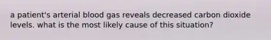 a patient's arterial blood gas reveals decreased carbon dioxide levels. what is the most likely cause of this situation?