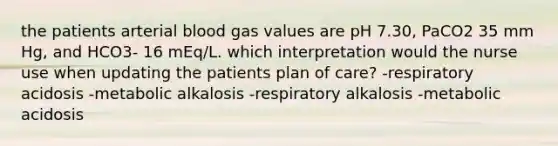 the patients arterial blood gas values are pH 7.30, PaCO2 35 mm Hg, and HCO3- 16 mEq/L. which interpretation would the nurse use when updating the patients plan of care? -respiratory acidosis -metabolic alkalosis -respiratory alkalosis -metabolic acidosis