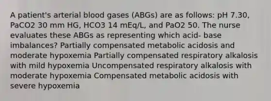 A patient's arterial blood gases (ABGs) are as follows: pH 7.30, PaCO2 30 mm HG, HCO3 14 mEq/L, and PaO2 50. The nurse evaluates these ABGs as representing which acid- base imbalances? Partially compensated metabolic acidosis and moderate hypoxemia Partially compensated respiratory alkalosis with mild hypoxemia Uncompensated respiratory alkalosis with moderate hypoxemia Compensated metabolic acidosis with severe hypoxemia